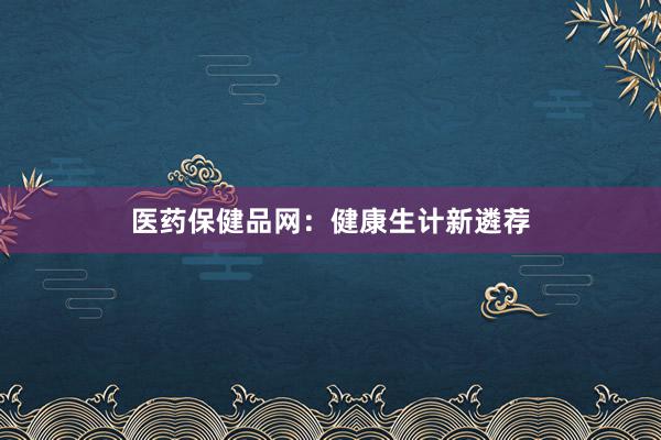 医药保健品网：健康生计新遴荐